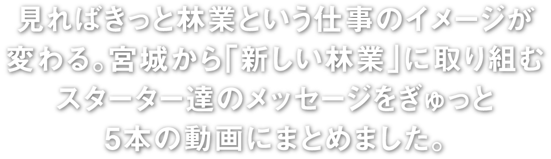 見ればきっと林業という仕事のイメージが変わる宮城から「新しい林業」に取り組むスターター達のメッセージをぎゅっと5本の動画にまとめました